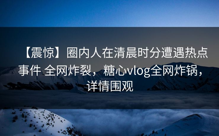 【震惊】圈内人在清晨时分遭遇热点事件 全网炸裂,糖心vlog全网炸锅,详情围观 【震惊】圈内人在清晨时分遭遇热点事件 全网炸裂,糖心vlog全网炸锅,详情围观