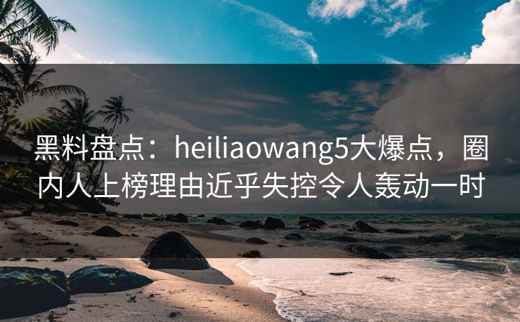 黑料盘点：heiliaowang5大爆点，圈内人上榜理由近乎失控令人轰动一时