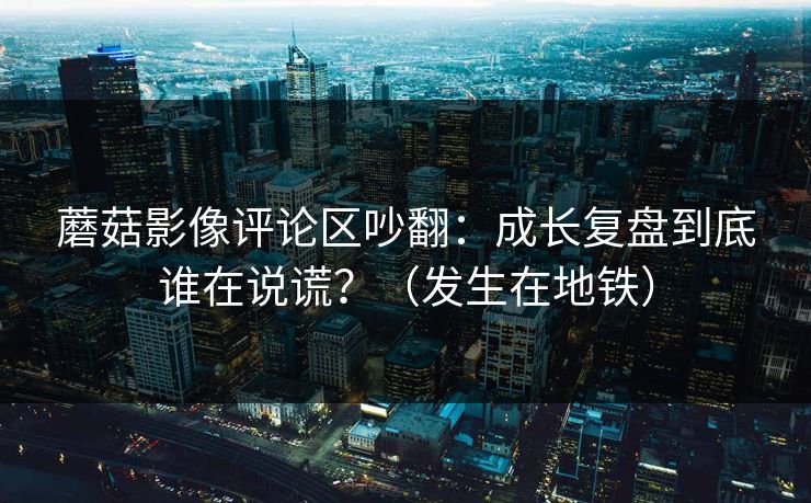 蘑菇影像评论区吵翻：成长复盘到底谁在说谎？（发生在地铁）